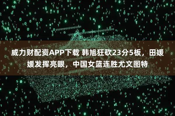 威力财配资APP下载 韩旭狂砍23分5板，田媛媛发挥亮眼，中国女篮连胜尤文图特