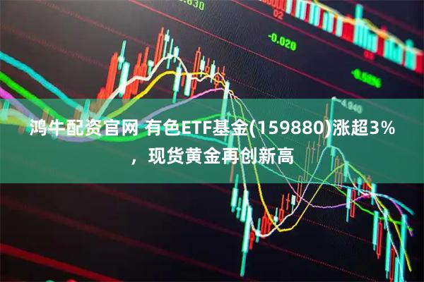 鸿牛配资官网 有色ETF基金(159880)涨超3%，现货黄金再创新高