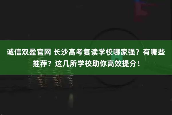 诚信双盈官网 长沙高考复读学校哪家强？有哪些推荐？这几所学校助你高效提分！