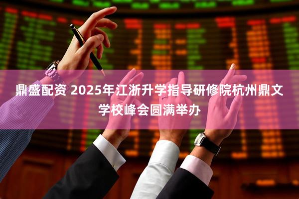 鼎盛配资 2025年江浙升学指导研修院杭州鼎文学校峰会圆满举办