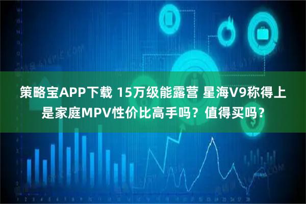 策略宝APP下载 15万级能露营 星海V9称得上是家庭MPV性价比高手吗？值得买吗？