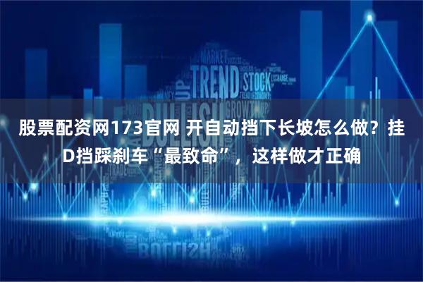 股票配资网173官网 开自动挡下长坡怎么做？挂D挡踩刹车“最致命”，这样做才正确