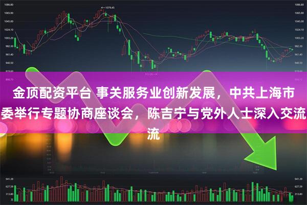 金顶配资平台 事关服务业创新发展，中共上海市委举行专题协商座谈会，陈吉宁与党外人士深入交流