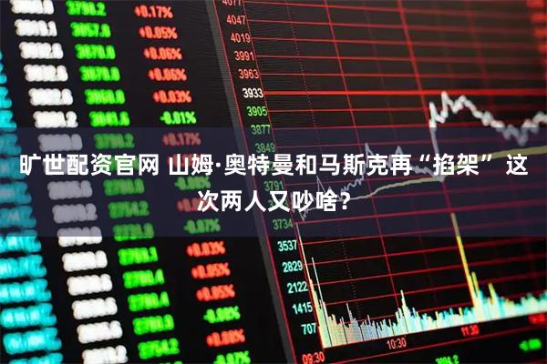 旷世配资官网 山姆·奥特曼和马斯克再“掐架” 这次两人又吵啥？