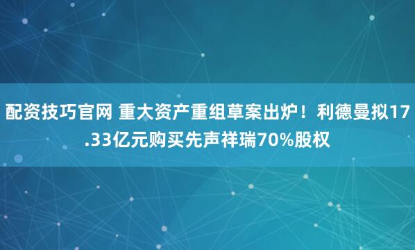 配资技巧官网 重大资产重组草案出炉！利德曼拟17.33亿元购买先声祥瑞70%股权