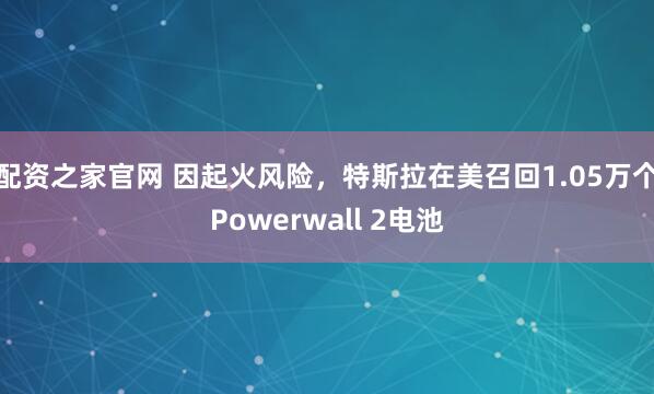 配资之家官网 因起火风险，特斯拉在美召回1.05万个Powerwall 2电池