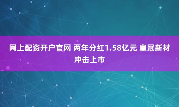 网上配资开户官网 两年分红1.58亿元 皇冠新材冲击上市