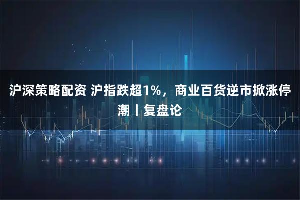 沪深策略配资 沪指跌超1%，商业百货逆市掀涨停潮丨复盘论