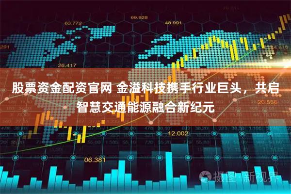 股票资金配资官网 金溢科技携手行业巨头，共启智慧交通能源融合新纪元