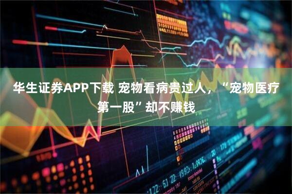 华生证券APP下载 宠物看病贵过人，“宠物医疗第一股”却不赚钱