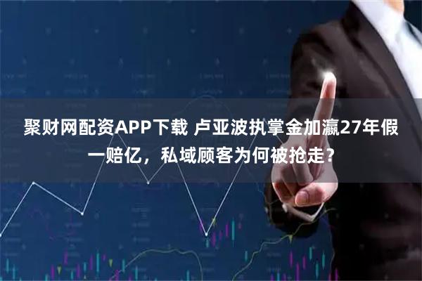 聚财网配资APP下载 卢亚波执掌金加瀛27年假一赔亿，私域顾客为何被抢走？