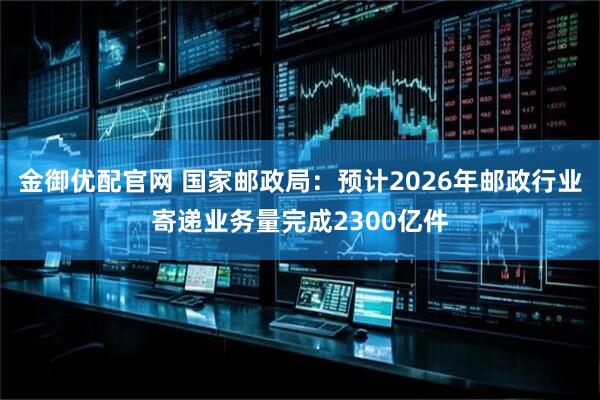 金御优配官网 国家邮政局：预计2026年邮政行业寄递业务量完成2300亿件