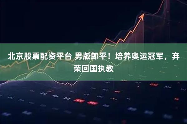 北京股票配资平台 男版郎平！培养奥运冠军，弃荣回国执教