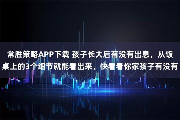 常胜策略APP下载 孩子长大后有没有出息，从饭桌上的3个细节就能看出来，快看看你家孩子有没有