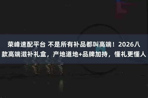 荣峰速配平台 不是所有补品都叫高端！2026八款高端滋补礼盒，产地道地+品牌加持，懂礼更懂人