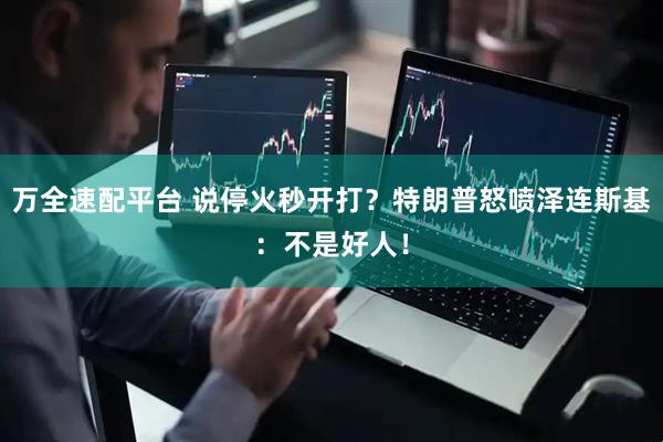万全速配平台 说停火秒开打？特朗普怒喷泽连斯基：不是好人！
